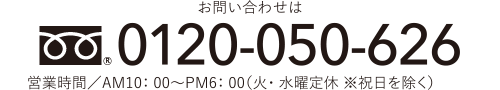 お問い合わせは FreeDial.0120-050-626 営業時間／AM10：00〜PM6：00（火・水曜定休 ※祝日を除く）※携帯電話からもご利用いただけます。 