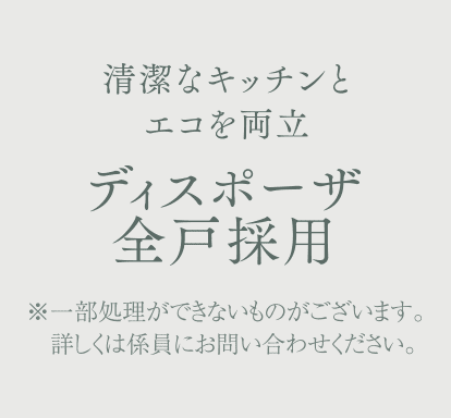 清潔なキッチンとエコを両立 ディスポーザ全戸採用 ※一部処理ができないものがございます。詳しくは係員にお問い合わせください。